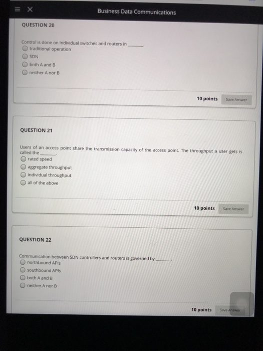 Business Data Communications QUESTION 20 Control is done on individual switches and routers in O traditional operation O SDN O both A and B O neither A nor B 10 points Save Answer QUESTION 21 Users of an access point share the transmission capacity of the access point. The throughput a user gets is called the_ O rated speed O aggregate throughput O individual throughput O all of the above 10 points Save Answer QUESTION 22 Communication between SDN controllers and routers is governed by O northbound APts southbound APls O both A and B O neither A nor B 10 points Save