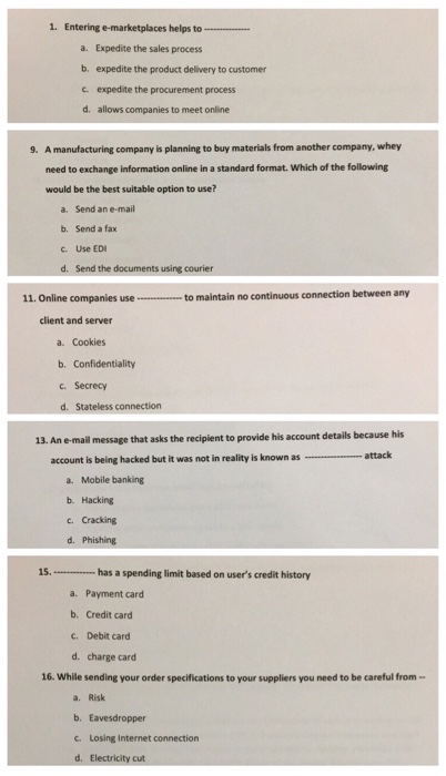 1. Entering e-marketplaces helps to a. Expedite the sales process b. expedite the product delivery to customer c expedite the procurement process d. allows companies to meet online A manufacturing company is planning to buy materials from another company, whey need to exchange information online in a standard format. Which of the following would be the best suitable option to use? 9. a. Send an e-mail b. Send a fax c. Use EDI d. Send the documents using courier to maintain no continuous connection between any 11. Online companies use client and server a. Cookies b. Confidentiality c. 

<div class=