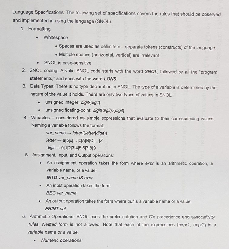 Language Specifications: The following set of specifications covers the rules that should be observed and implemented in using the language (SNOL). 1. Formatting . Whitespace . Spaces are used as delimiters - separate tokens (constructs) of the language Multiple spaces (horizontal, vertical) are irrelevant. SNOL is case-sensitive 2. SNOL coding: A valid SNOL code starts with the word SNOL, followed by all the program statements, and ends with the word LONS 3. Data Types: There is no type declaration in SNOL. The type of a variable is determined by 

<div class=