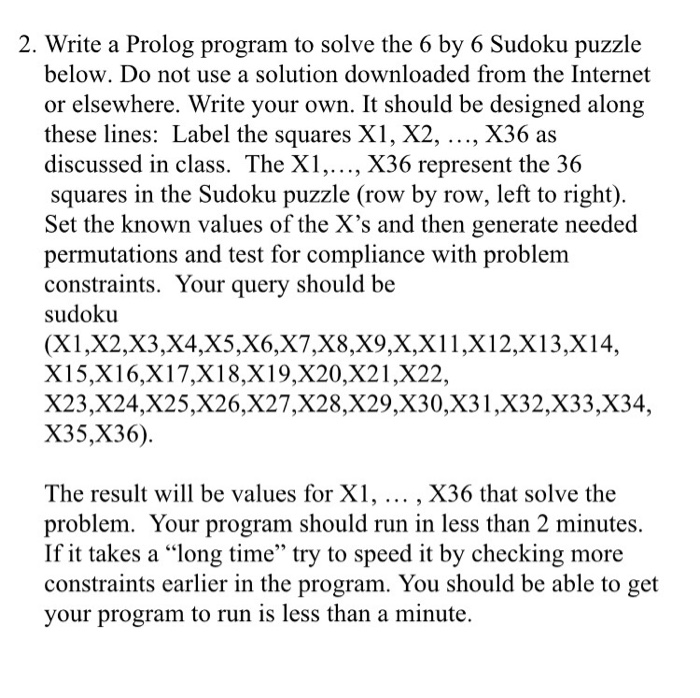 2. Write a Prolog program to solve the 6 by 6 Sudoku puzzle below. Do not use a solution downloaded from the Internet or elsewhere. Write your own. It should be designed along these lines: Label the squares X1, X2, ..., X36 as discussed in class. The X1,..., X36 represent the 36 squares in the Sudoku puzzle (row by row, left to right). Set the known values of the Xs and then generate needed permutations and test for compliance with problem constraints. Your query should be sudoku (X1,X2,X3,X4,X5,X6,X7,X8,X9,X,X11,X12,X13,X14, X15,X16,X17,X18,X19,X20,X21,X22, X23,X24,X25,X26,X27,X28,X29,X30,X31,X32,X33,X34, X35,X36). The result will be values for X1,... , X36 that solve the problem. Your program should run in less than 2 minutes. If it takes a long time try to speed it by checking more constraints earlier in the program. You should be able to get your program to run is less than a minute.