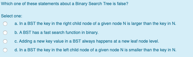 Which one of these statements about a Binary Search Tree is false? Select one: O a. In a BST the key in the right child node