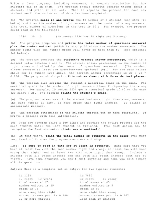 Write Java program. including comments, to copute tatistics for how students did on an exam.The program should compute varlous things about a student and print it all out Then it repeats the process for each new student until the entire set of data has been completed la) The program reads in and prints the TD number of a student Isee step g below and then the number of rsght answers and the nunber 

<div class=