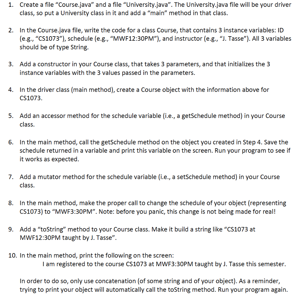 1. Create a file Course.java and a file University.java. The University.java file will be your driver class, so put a University class in it and add a main method in that class. 2. In the Course.java file, write the code for a class Course, that contains 3 instance variables: ID (e.g., CS1073), schedule (e.g., MWF12:30PM), and instructor (e.g., J. Tasse). All 3 variables should be of type String. Add a constructor in your Course class, that takes 3 parameters, and that initializes the3 instance variables with the 3 values passed in the parameters. 3. In the driver class (main method), create a Course object with the information above for CS1073 4. Add an accessor method for the schedule variable (i.e., a getSchedule method) in your Course class. 5. In the main method, call the getSchedule method on the object you created in Step 4. Save the schedule returned in a variable and print this variable on the screen. Run your program to see if it works as expected. 6. 7. Add a mutator method for the schedule variable (i.e., a setSchedule method) in your Course class. In the main method, make the proper call to change the schedule of your object (representing CS1073) to MWF3:30PM. Note: before you panic, this change is not being made for real! 8. 9. Add a toString method to your Course class. Make it build a string like CS1073 at MWF12:30PM taught by J. Tasse 10. In the main method, print the following on the screen: I am registered to the course CS1073 at MWF3:30PM taught by J. Tasse this semester. In order to do so, only use concatenation (of some string and of your object). As a reminder, trying to print your object will automatically call the toString method. Run your program again