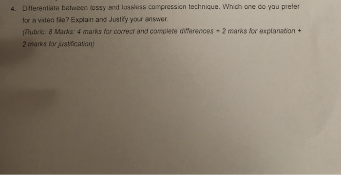 4. Differentiate between lossy and lossless compression technique. Which one do you prefer for a video file? Explain and Justify your answer. (Rubric: 8 Marks: 4 marks for correct and complete differences + 2 marks for explanation + 2 marks for justification)