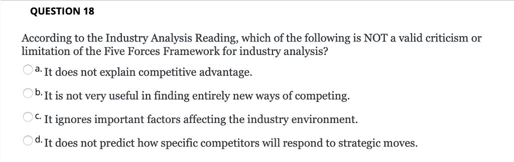 QUESTION 18 According to the Industry Analysis Reading, which of the following is NOT a valid criticism or limitation of the Five Forces Framework for industry analysis? a. It does not explain competitive advantage b.It is not very useful in finding entirely new ways of competing. C. It ignores important factors affecting the industry environment. d. It does not predict how specific competitors will respond to strategic moves.