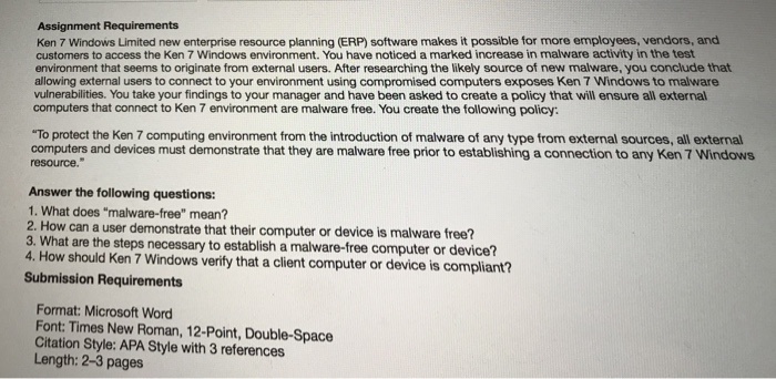 Ken 7 Windows Limited new enterprise resource planning (ERP) software makes it possible for more employees, vendors, and customers to access the Ken 7 Windows environment. You have noticed a marked increase in malware activity in the test environment that seems to originate from external users. After researching the likely source of new malware, you conclude that allowing external users to connect to your environment using compromised computers exposes Ken 7 Windows to malware vulnerabilities. You take your findings to your manager and have been asked to create a policy that will ensure all external computers that connect 

<div class=