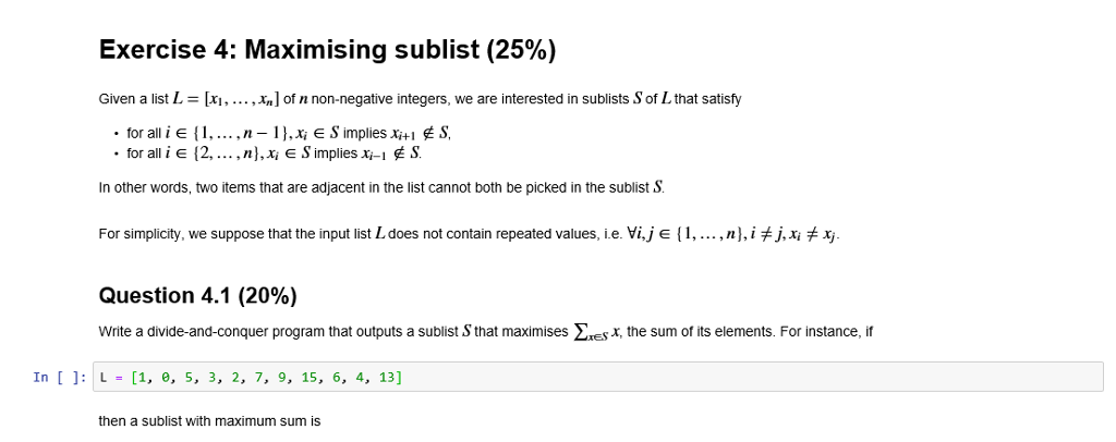 Exercise 4: Maximising sublist (25%) Given a list L = [x, , xn] of n non-negative integers, we are interested in sublists SofL that satisfy for alli e 12,... , n],xi E S implies xi-1 S. In other words, two items that are adjacent in the list cannot both be picked in the sublist S For simplicity, we suppose that the input list L does not contain repeated values, ie. Vi,J E (1, , n}, іヂJMヂ Question 4.1 (20%) Write a divide-and-conquer program that outputs a sublist S that maximises ES, the sum of its elements. For instance, it In J: L- [1. e, 5. 3, 2. 7, 9. 15, 6, 4, 13] then a sublist with maximum sum is