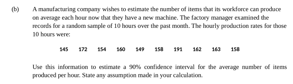 (b) A manufacturing company wishes to estimate the number of items that its workforce can produce on average each hour now that they have a new machine. The factory manager examined the records for a random sample of 10 hours over the past month. The hourly production rates for those 10 hours were 145 172 154 160 149 158 191 162 163 158 Use this information to estimate a 90% confidence interval for the average number of items produced per hour. State any assumption made in your calculation