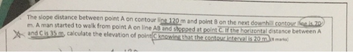 The slope distance between point A on contour line 120 m and point 8 on the next downhill contour m. A man started to walk from point A on line AB and stopped at point C.if the horizontal distance and Cis 35 m, calculate the elevation of point C Knowing that the contour intervalis 20mm