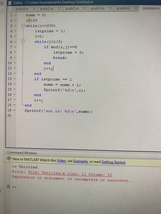 Editor-C:UsershumalshehhiDesktopUntitled.m l prob 4.m × l prob2m xl problm ×I prob3m xl prob4m K) Untitled,m 2-1#100 3一 曰while (i<=200) istprime -1: 5-2: while (jci/2) 6- if mod (i,3) istprime = 0; break; 10 end 3++2 12 - 13 14- 15 16- 17 18 end 19-fprintf(sun 1s: sdin, summ) : 20 end if istprime-= 1 tprintt( %dn, i) ; end Command Window @ New to MATLAB? Watch this Video, see Examples or read Getting Started >> Untitled Error: File: Untitled.m Tine: 11 Column: 12 Expression or statement is incomplete or incorrect.