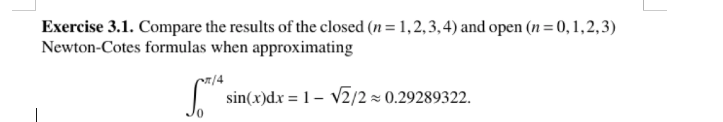 Exercise 3.1. Compare the results of the closed (n-1,2,3,4) and open (n-0,1,2,3) Newton-Cotes formulas when approximating sin(x)dx 1- V2/2 0.29289322