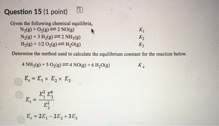 estion 15 (1 point) Given the following chemical equilibria, N2(g) + O2(g) 2 NO(g) N2(g) + 3 H2(g) 2 NH3(g) H2(g) + 1 /2 O2(g)-H20(g) K1 K. 2 3 Determine the method used to calculate the equilibrium constant for the reaction belovw 4 NH3(g) + 5。2(g) 4 NO(g) + 6 H2O(g) x3ど K,= K, = 2K1-2K2 +3K3