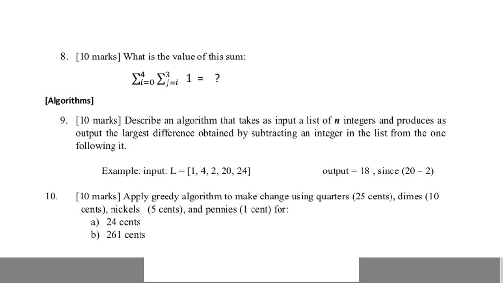 8. [10 marks] What is the value of this sum: [Algorithms] 9. [10 marks] Describe an algorithm that takes as input a list of n integers and produces as output the largest difference obtained by subtracting an integer in the list from the one following it. Example: input: L = [ 1.4, 2, 20, 24] output -18,since (20- 2) 10 10 marks] Apply greedy algorithm to make change using quarters (25 cents), dimes (10 cents), nickels (5 cents), and pennies (1 cent) for: a) 24 cents b) 261 cents