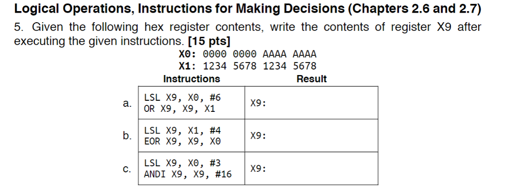 Logical Operations, Instructions for Making Decisions (Chapters 2.6 and 2.7) 5. Given the following hex register contents, write the contents of register X9 after X0: 0000 0000 AAAA AAAA executing the given instructions. [15 pts] X1: 1234 5678 1234 5678 Instructions Result #6 a. OR X9, X9, x1 |X9 : LSL X9, X1, #4 b. X9: X9: | ANDI X9 , X9, #16