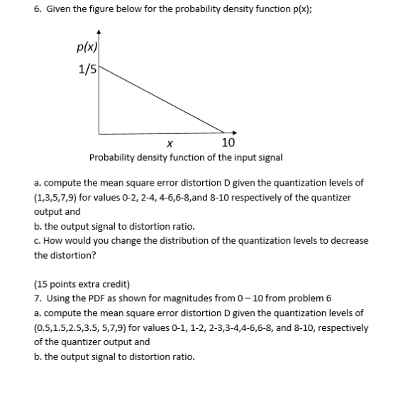 6. Given the figure below for the probability density function p(x); p(x) 1/5 10 Probability density function of the input signal a. compute the mean square error distortion D given the quantization levels of (1,3,5,7,9) for values 0-2, 2-4, 4-6,6-8,and 8-10 respectively of the quantizer output and b. the output signal to distortion ratio c. How would you change the distribution of the quantization levels to decrease the distortion? 15 points extra credit) 7. Using the PDF as shown for magnitudes from 0-10 from problem 6 a. compute the mean square error distortion D given the quantization levels of (0.5,1.5,2.5,3.5, 5,7,9) for values 0-1, 1-2, 2-3,3-4,4-6,6-8, and 8-10, respectively of the quantizer output and b. the output signal to distortion ratio