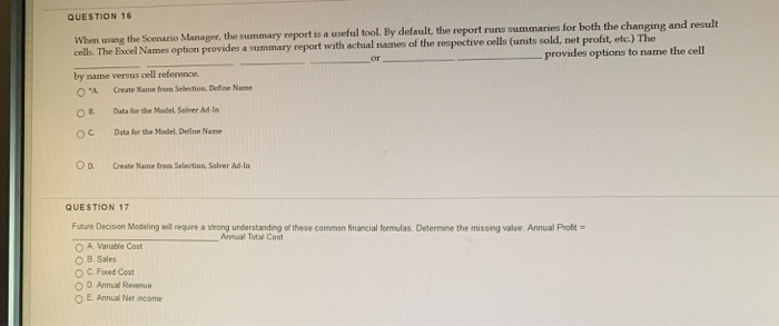 QUESTION 16 When using the Scenanio Manager, the summary report is a useful tool. By default, the report runs summaries for both the changing and result net profit, etc.) The provides options to name the cell cells. The Excel Names option provides a sumn by name versus cell reference. O*A Create Name frorn Selection. Define N- OB Data for the Model, Solver Ad in O C Data fer the Madel. Define Name OD. Create Name from Selection, Solver Ad-In QUESTION 17 Futur Decision Modeling w requre a strong understanding of these common financial frmulas. Determne the missng value Annual Profit Annual Total Cost A Varuble Cost O 8 Sales ОС.Foed Cost O D. Annual Revnue O E. Annual Net income
