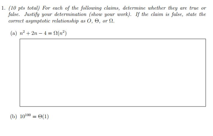 1. (10 pts total) For each of the following claims, determine whether they are true or false. Justify your determination (show your work). If the claim is false, state the correct asymptotic relationship as O, Θ , or 12. (a) n2 +2n 4 (b) 10100-Θ(1)