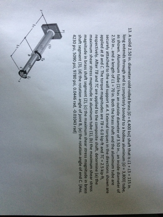 13. A solid 2.50 in. diameter cold-rolled brass [G-6,400 ksi] shaft that is 11 + L3 = 115 in. long extends through and is completely bonded to a hollow aluminum [G-3,800] tube, as shown. Aluminum tube (1) has an outside diameter of 3.50 in., an inside diameter of 2.50 in., and a length of L1 70 in. Both the brass shaft and the aluminum tube are securely attached to the wall support at A. External torques in the directions shown are applied at B and C. The torque magnitudes are TB 6.0 kip ft and TC-2.5 kip ft, respectively. After TB and TC are applied to the composite shaft, determine (a) the maximum shear stress magnitude in aluminum tube (1), (b) the maximum shear stress magnitude in brass shaft segment (2), (c) the maximum shear stress magnitude in brass shaft segment (3), (d) the rotation angle of joint B, (e) the rotation angle of end C. [Ans. 4230 psi, 5090 psi, 9780 psi, 0.0446 rad, -0.01043 rad] (D