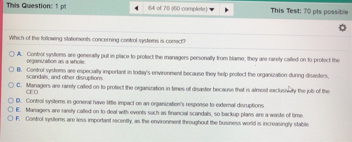 This Question: 1 pt 64 of 70 (60 complete) This Test: 70 pts possible Which of the following statements concerning control systems is correct? A. Control systems are generally put in place to protect the managers personally from blame, they are rarely called on to protect the organization as a whole. B. Control systoms are especially important in todays environment because they help protect the organization during disasters scandals, and other disruptions. O C. Managers are raroly cald on to protect the organization in times of dsaster becauiso that is alimost xclusaubty tho job of the O D. Control systems in general have little impact on an organizations response to external disruptions O E. Managers are rarely called on to deal with events such as financial scandals, so backup plans are a waste of time O F. Control systems are less important recently, as the environment through CEO out the business world is increasingly stable