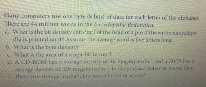 Many computers use one byte (8 bits) of data for each letter of the alphabet. There are 44 million words in the Encyclopedia Britannica. a. What is the bit density (bitslin) of the head of a pin if the entire encyclope- dia is printed on it? Assume the average word is five letters long bA What is the byte density? c. What is the arca of a single bit in nm ? &. A CD ROM has a storage density of 16 megabytes/in. and a DVD hasa storage density of 329 megabytes/in. Is the pinhead better or worse than these two storage media? How much better or worse?