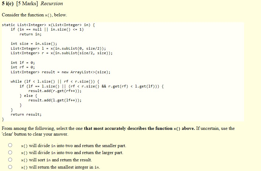 5 i(c) [5 Marks] Recursion Consider the function x(), below static List<Integer x (List<Integer> in) f if (innull | in.size() 1) return in; int size - in.size); List«Integer» 1 = x(in. subList (0, size/2)); List«Integer» r x(in. SubList(size/2, size)); int lf0; int rf 0; List«Integer» result new ArrayList()(size); while (lf < 1.size) II rf < r.size()) f if (lf1.size) Il (rf < r.size() && r.get(rf) < 1.get(lf))) f result.add(r.get (rf++)); else result.add(1.get(lf++)); return result; From among the following, select the one that most accurately describes the function x() above. If uncertain, use the clear button to clear your answer O x will divide in into two and return the smaller part. 0 x ( ) will divide in Into two and return the larger part. 0 x ( ) will sort in and return the result. O x) will return the smallest integer in in