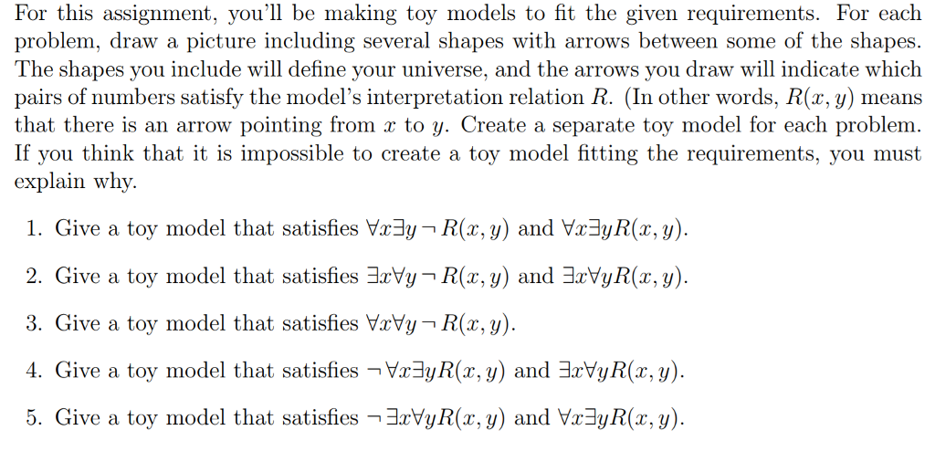 For this assignment, voull be making toy models to fit the given requirements. For each problem, draw a picture including several shapes with arrows between some of the shapes. The shapes you include will define your universe, and the arrows you draw will indicate which pairs of numbers satisfy the models interpretation relation R. (In other words, R(x, y) means that there is an arrow pointing from r to y. Create a separate toy model for each problem. If you think that it is impossible to create a toy model fitting the requirements, you must explain why. 1. Give a toy model that satisfies y2:3ут R(x,y) and ya3yR(z, y) 2. Give a toy model that satisfiesョxyy-R(x,y) andョ2IYyR(z, y) 3. Give a toy model that satisfies ухуут R(x,y) 4. Give a toy model that satisfies Va3yR(x, y) and 3rVyR(x,y) 5. Give a toy model that satisfies -3rVyR(r, y) and Vx3yR(x, y).