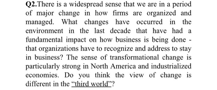 Q2.There is a widespread sense that we are in a period of major change in how firms are organized and managed. What changes have occurred in the environment in the last decade that have had a fundamental impact on how business is being done that organizations have to recognize and address to stay in business? The sense of transformational change is particularly strong in North America and industrialized economies. Do you think the view of change is different in the third world?