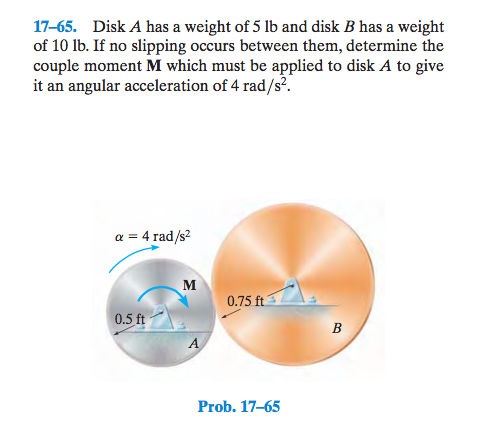 17-65. Disk A has a weight of 5 lb and disk B has a weight of 10 Ib. If no slipping occurs between them, determine the couple moment M which must be applied to disk A to give it an angular acceleration of 4 rad/s2 a 4 rad/s2 0.75 ft 0.5 ft Prob. 17-65