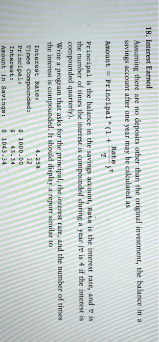 18. Interest Earned Assuming there are no deposits other than the original investment, the balance in a savings account after one year may be calculated as Rate T Amount-Principal (1+ Principal is the balance in the savings account, Rate is the interest rate, and r is the number of times the interest is compounded during a year (T is 4 if the interest is compounded quarterly). Write a program that asks for the principal, the interest rate, and the number of times the interest is compounded. It should display a report similar to 4.25% Interest Rate: Times Compounded: Principal: Interest: Amount in Savings: 1043.34 12 $ 1000.00 $ 43.34