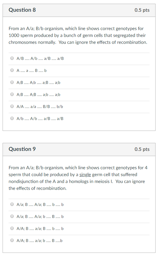 Question8 0.5 pts From an A/a; B/b organism, which line shows correct genotypes for 1000 sperm produced by a bunch of germ cells that segregated their chromosomes normally. You can ignore the effects of recombination A B... Ab..a B... a b A/b. A/b.. a/B....a/B Question9 0.5 pts From an A/a; B/b organism, which line shows correct genotypes for 4 sperm that could be produced by a single germ cell that suffered nondisjunction of the A and a homologs in meiosis I. You can ignore the effects of recombination. A/A; B.. a/a; B.