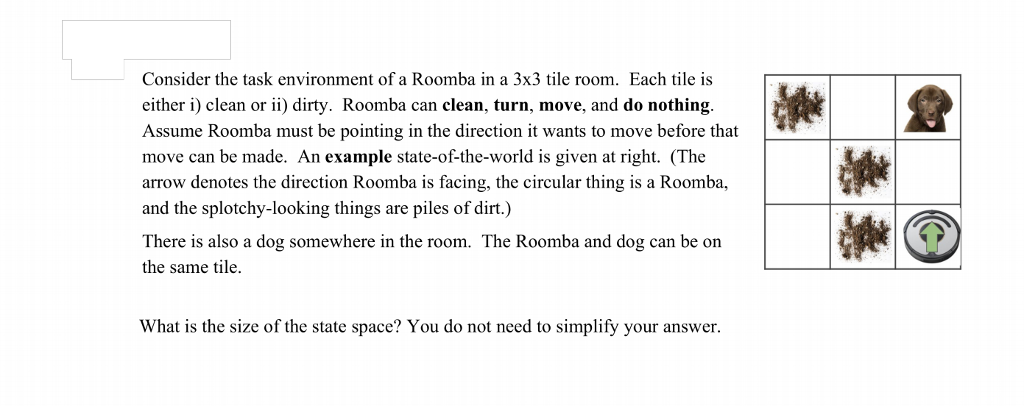 Consider the task environment of a Roomba in a 3x3 tile room. Each tile is either i) clean or ii) dirty. Roomba can clean, turn, move, and do nothing. Assume Roomba must be pointing in the direction it wants to move before that move can be made. An example state-of-the-world is given at right. (The arrow denotes the direction Roomba is facing, the circular thing is a Roomba, and the splotchy-looking things are piles of dirt.) There is also a dog somewhere in the room. The Roomba and dog can be on the same tile. What is the size of the state space? You do not need to simplify your answer.