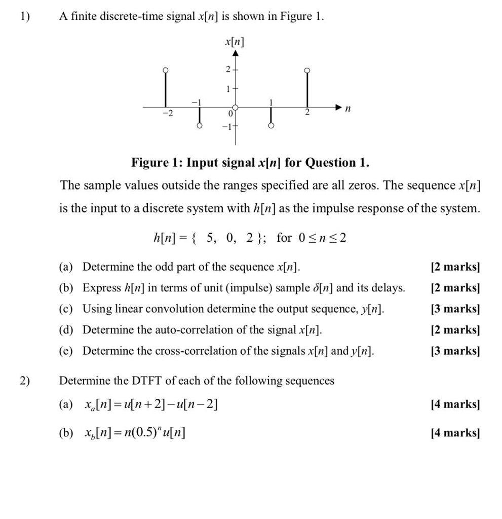 1)A finite discrete-time signal x[n] is shown in Figure1 x[n] 1l 0 Figure 1: Input signal x[n] for Question 1. The sample values outside the ranges specified are all zeros. The sequence x[n] is the input to a discrete system with h[n] as the impulse response of the system h[n]- 5, 0, 23; for 0sns2 [2 marks] [2 marks! [3 marks] [2 marks] 13 marks] (a) (b) Determine the odd part of the sequence x[n] Express h[n] in terms of unit (impulse) sample δ[n] and its delays. Using linear convolution determine the output sequence, y[n] Determine the auto-correlation of the signal x[n] Determine the cross-correlation of the signals x[n] and y[n] (d) (e) Determine the DTFT of each of the following sequences 2) [4 marks] [4 marksl