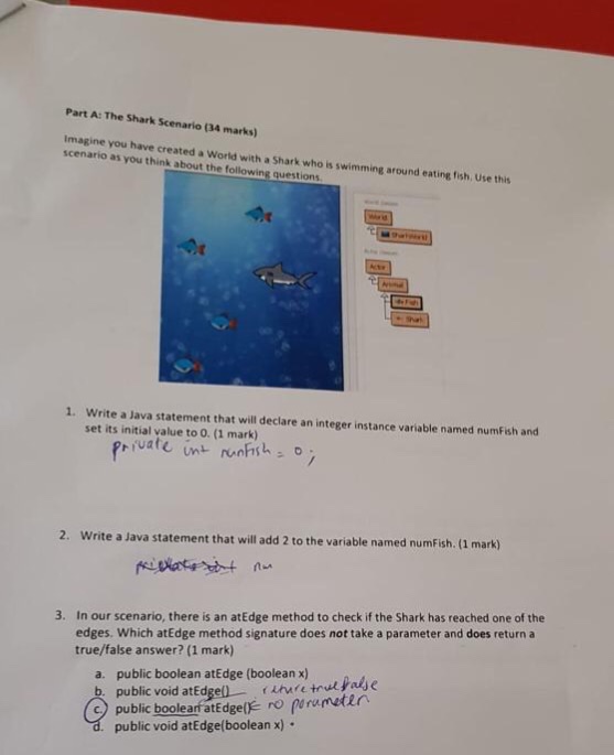 Part A: The Shark Scenario (34 marks) Imagine you have created a World with a Shark who is swimming around eating fish, Use this scenario as you think about the following questions Write a Java statement that will declare an integer instance variable named numFish and set its initial value to O. (1 mark) 1. 2. Write a Java statement that will add 2 to the variable named numFish. (1 mark) In our scenario, there is an atEdge method to check if the Shark has reached one of the edges. Which atEdge method signature does not take a parameter and does return a true/false answer? (1 mark) 3. a. public boolean atEdge (boolean x) public void atEdgel) he toul Faye public boolear atEdge(k ro prumetin public void atEdge(booleanx)