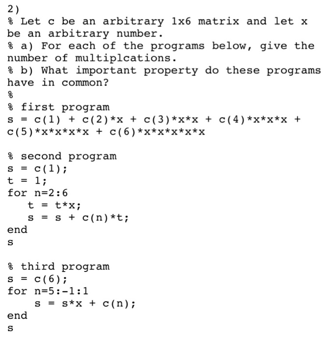 2 % Let c be an arbitrary 1x6 matrix and let x be an arbitrary number % a) For each of the programs below, give the number of multiplcations % b) What important property do these programs have in common? % first program s - c(1) + c(2) *x + c (3) *x*x + c (4) *x*x*x + c (5) *x*x*x*x + c (6) *x*x*x*x*x % second program for n=2 : 6 t s t*x; s + c(n)*t; = end % third program for n-5:-1:1 s s*x + c(n); end