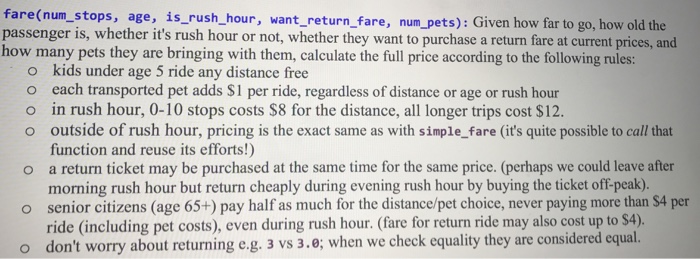 fare(num_stops, age, is rush hour, passenger is, whether its rush hour or not, whether they want to purchase a return fare at current prices, and how many pets they are bringing with them, calculate the full price according to the following rules: ant_return_fare, num_pets): Given how far to go, how old the kids under age 5 ride any distance free each transported pet adds S1 per ride, regardless of distance or age or rush hour in rush hour, 0-10 stops costs $8 for the distance, all longer trips cost $12. outside of rush hour, pricing is the exact same as with simple_fare (its quite possible to call that function and reuse its efforts!) a return ticket may be purchased at the same time for the same price. (perhaps we could leave after morning rush hour but return cheaply during evening rush hour by buying the ticket off-peak). senior citizens (age 65+) pay half as much for the distance/pet choice, never paying more than $4 per ride (including pet costs), even during rush hour. (fare for return ride may also cost up to $4). dont worry about returning e.g. 3 vs 3.e; when we check equality they are considered equal o o o o o o o