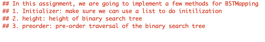 ## In this assignment, we are going to implement a few methods for BSTMapping ## 1. Initializer: make sure we can use a list to do initilization ## 2. height: height of binary search tree ## 3. preorder: pre-order traversal of the binary search tree