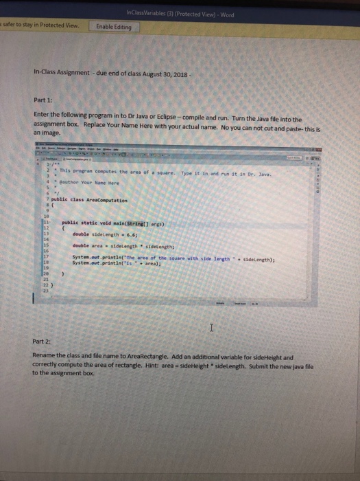 InClassVariables (3) (Protected View)-Word s safer to stay in Protected View. Enable Editing In-Class Assignment-due end of class August 30, 2018 . Part 1: Enter the following program in to Dr Java or Eclipse- compile and run. Turn the an image. Java file into the assignment box. Replace Your Name Here with your actual name. No you can not cut and paste- this is. 2: This progran computes the ares of square. Type it in and run it in Dr. v 4 Bauthor Your Name Here 7 public class AreaComputation 111 public static veid main(Stringt] ars) double sidetength-6.6 

<div class=