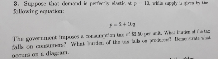 3. Suppose that demand is perfectly elastic at p following equation: 10, while supply is given by the p=2+10q The government imposes a consumption tax of $2.50 per unit. What burden of the tax falls on consumers? What burden of the tax falls on producers? Demonstrate what occurs on a diagram.