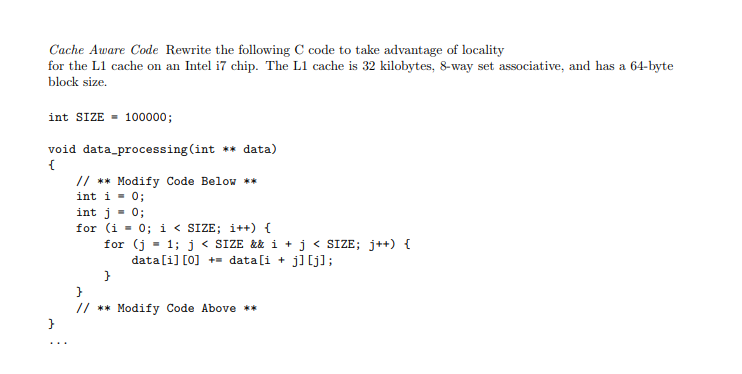 CacheAware Code Rewrite the following C code to take advantage of locality for the L1 cache on an Intel i7 chip. The L1 cache is 32 kilobytes, 8-way set associative, and has a 64-byte block size. int SIZE100000 void data_processing(int ** data) // *Modify Code Below * int i 0; int j 0; for (i-0; i < SIZE; i++) { for (j-1; j<SIZE && i+j<SIZE; jt+) datali] [o]datali+ j]lj]; // *Modify Code Above *