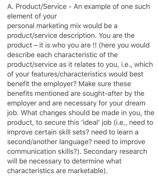 A. Product/Service - An example of one such element of your personal marketing mix would be a product/service description. You are the product - it is who you are !! (here you would describe each characteristic of the product/service as it relates to you, i.e., which of your features/characteristics would best benefit the employer? Make sure these benefits mentioned are sought-after by the employer and are necessary for your dream job. What changes should be made in you, the product, to secure this ideal, job (i.e., need to improve certain skill sets? need to learn a second/another language? need to improve communication skills?). Secondary research will be necessary to determine what characteristics are marketable)