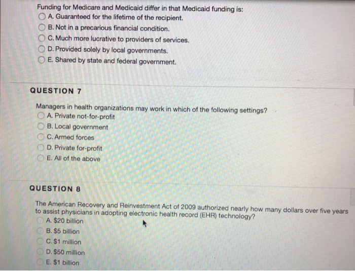 Funding for Medicare and Medicaid differ in that Medicaid funding is: 0 A. Guaranteed for the lifetime of the recipient. O B. Not in a precarious financial condition. ° C. Much more lucrative to providers of services. O D. Provided solely by local governments. O E. Shared by state and federal government. QUESTION 7 Managers in health organizations may work in which of the following settings? 0 A. Private not-for-profit O B. Local government O C. Armed forces 0 D. Private for-profit E. All of the above QUESTION 8 The American Recovery and Reinvestment Act of 2009 authorized 

<div class=