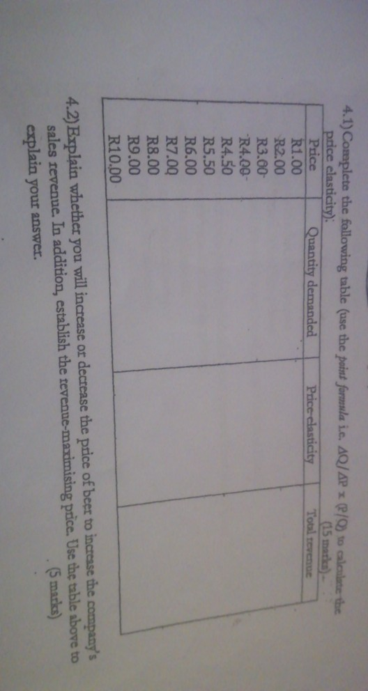 4.1) Complete the following table (ase the point foramsla i.e. sQ/APP/0) to caleilate the price elasticity) 15 marko) Toal tevenue R1.00 R2.00 R3.00- R4.00 R4.50 R5.50 R6.00 R7.00 R8.00 R9.00 R10.00 4.2) Explain whether you will increase or decrease the price of beer to incresse the companys sales revenue. In addition, establish the tevenue-maximising price. Use the table above to explain your answer. 5 marks)
