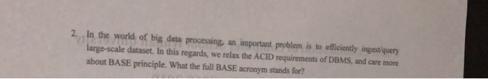 2., In the world of big data processing, an important problem is to effcienily ingesi query large-scale dataset, In this regards, we relax the ACID requirements of DBMS, and care more about BASE principle. What the full BASE acronym stands for?