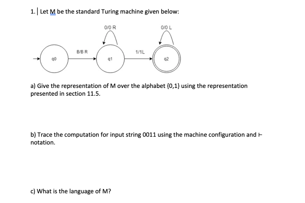 1. Let M be the standard Turing machine given below O/0 L 0/0 R 1/1L B/B R q0 42 q1 a) Give the representation of M over the