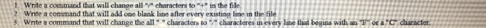 1 Write a command that will change all / characters to+ in the file 2 Write a command that will add one blank line after every existing line in the file 3. Write a command that will change the all characters to characteres in every line that begins with an or a C character.