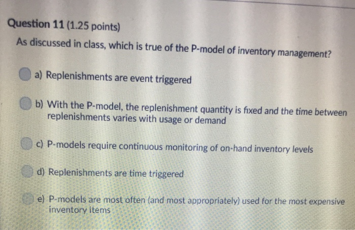 Question 11 (1.25 points) As discussed in class, which is true of the P-model of inventory management? a) Replenishments are