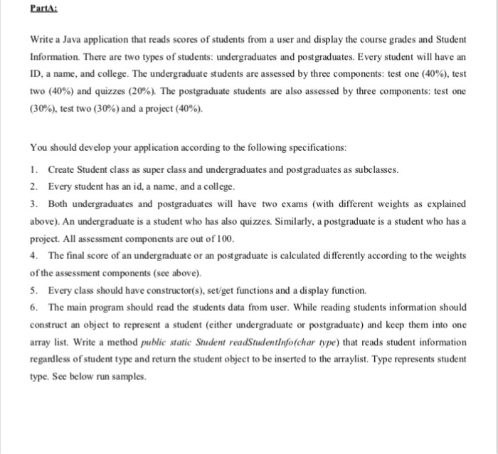 PartA Write a Java application that reads scores of students from a user and display the course grades and Student Information. There are two types of students: undergraduates and postgraduates. Every student will have an ID, a name, and college. The undergraduate students are assessed by three components: test one (40%), test two (40%) and quizzes (20%). The postgraduate students are also assessed by three components: test one (30%), test two (30%) and a project (40%). You should develop your application according to the following specifications 1. Create Student class as super class and undergraduates and postgraduates as subclasses 2. Every student has an id, a name, and a college. 3. Both undergraduates and postgraduates wil have two exams (with different weights as explained above). An undergraduate is a student who has also quizzes. Similarly, a postgraduate is a student who has a project. All assessment components are out of 100 The final score of an undergraduate or an postgraduate is calculated differently according to the weights of the assessment components (see above). 5. Every class should have constructor(s), set/get functions and a display function. 6. The main program should read the students data from user. While reading students information should construct an object to represent a student (either undergraduate or postgraduate) and keep them into one array list. Write a method public static Student readStudentinfo(char type) that reads student information regardless of student type and return the student object to be inserted to the arraylist. Type represents student type. See below run samples.