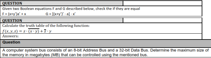 UESTION Given two Boolean equations F and G described below, check the if they are equal UESTION Calculate the truth table of the following function: Answers: Question A computer system bus consists of an 8-bit Address Bus and a 32-bit Data Bus. Determine the maximum size of the memory in megabytes (MB) that can be controlled using the mentioned bus