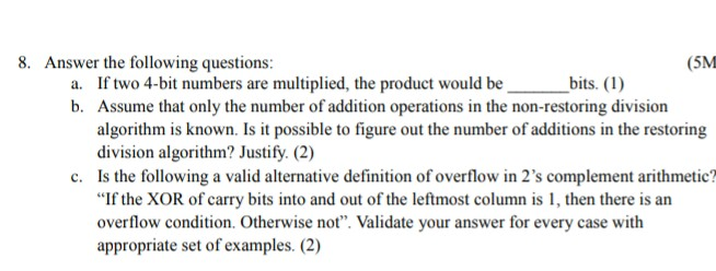 8. Answer the following questions: (5M If two 4-bit numbers are multiplied, the product would be Assume that only the number of addition operations in the non-restoring division algorithm is known. Is it possible to figure out the number of additions in the restoring division algorithm? Justify. (2) Is the following a valid alternative definition of overflow in 2s complement arithmetic? If the XOR of carry bits into and out of the leftmost column is 1, then there is an overflow condition. Otherwise not. Validate your answer for every case with appropriate set of examples. (2) a. -bits. (1) b. c.