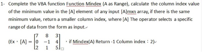 1 Complete the VBA function Fnction Mindex (A as Range), calculate the column index value of the minimum value in the [A] element of any input [A]mxn array, if there is the same minimum value, return a smaller column index, where [A] The operator selects a specifi range of data from the form as input. (Ex , [A] 0-1 4| , if Mindex(A) Return-1 Column index : 2)-
